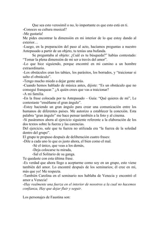 Que sea esto verosímil o no, lo importante es que esto está en ti.
-Conoces su cultura musical?
-Me gustaría!
Me pides encontrar la dimensión en mi interior de lo que estoy dando al
exterior…
-Luego, en la preparación del paso al acto, hacíamos preguntas a nuestro
Antepasado a partir de un objeto, tu tenías una bufanda.
       Se preguntaba al objeto: ¿Cuál es tu búsqueda?” habías contestado:
“Tomar la plena dimensión de mi ser a través del amor”.
-Lo que hice siguiendo, porque encontré en mi camino a un hombre
extraordinario.
-Los obstáculos eran los tabúes, los parásitos, los borrados, y “traicionar si
salto el obstáculo”.
-Tengo mucho miedo a dejar gente atrás.
-Cuando hemos hablado de música antes, dijiste: “Es un obstáculo que no
conseguí franquear.” ¿A quién crees que vas a traicionar?
-A mi familia.
-En la frase colocada por tu Antepasado – Guía: “Qué quieres de mí”, Le
contestaste “enséñame el gran ángulo”.
-Estoy haciendo un gran ángulo para crear una comunicación entre los
humanos de diferentes países. Me autorizo a establecer la conexión. Esta
palabra “gran ángulo” me hace pensar también a la foto y al cinema.
-Si pasáramos ahora al ejercicio siguiente referente a la elaboración de los
dos textos sobre la fuerza y las carencias.
Del ejercicio, sale que tu fuerza no utilizada era “la fuerza de la soledad
dentro del grupo”.
El grupo te propuso después de deliberación cuatro frases:
-Dile a cada uno lo que es justo ahora, el bien como el mal.
       -Sé el único, que veas a los demás,
       -Deja colocarse tu mirada,
       -Sal el Solitario de su ganga.
Te quedaste con esta última frase.
-Es verdad que ahora llego a aceptarme como soy en un grupo, esto viene
también del amor. Lo encontré después de los seminarios; él cree en mí,
más que yo! Me respecta.
-También Carolina en el seminario nos hablaba de Venecia y encontró el
amor a Venecia!
-Hay realmente una fuerza en el interior de nosotros a la cual no hacemos
confianza, Hay que dejar fluir y seguir.

Los personajes de Faustina son:
 