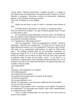-Luego, dijiste: “Quisiera autorizarme a cortarme los pies”, y el grupo te
hizo observar que era inadecuado, cómo podrías andar? Entonces volviste a
formular tu pregunta:; Atreverme a actuar sin autorización, finalmente
paterna; ya que siempre me dijo que era nula.”
-Pero esto, le hablaste tú en la realidad?
-No.
       Queda aún por hacer ya que se vuelve a encontrar como barrera al
éxito.
       La Padre-misión (“permisión”), los límites, es el permiso interior.
Cuál era la misión de tu padre? “¿Lo que le hubiese gustado hacer? En qué
se sentía idiota y nulo?
       En su profesión, porque fabricaba aviones de guerra. No hablaba de
ello. Sin embargo estaba orgulloso de haber tenido éxito, pero no creo que
esta profesión le gustara realmente.
-La 3° pregunta era: “Qué quieres de mí?”.
       Que me transportes? –Todos nos preguntamos a donde? –Entonces
contestaste: “Recobrar este compromiso”. No tiene esto un vínculo con la
Padre-Misión que asumes o no? Un compromiso? Atreverse a qué? Existir?
-Mi padre no se comprometió políticamente, su padre lo había hecho
tanto… Sin embargo formaba parte de las Juventudes comunistas. La
imagen que tengo de él, es la de un hombre que nunca se comprometió,
incluso en relación con su mujer, sus hijos. Nos crió, pero nunca supo dar
un puñetazo sobre la mesa con mi madre y decir: “ es así ahora”, y es
verdad que, en alguna parte, estoy esperando siempre que diga esto, no con
relación a mí, pero en las situaciones familiares, me gustaría que diga, que
se defina. Tiene un miedo.
-¿Al compromiso?
-Sí.
_Entonces, cuál compromiso no cumplió?
-Se lo debo preguntar.
-Se comprometió en la guerra?
-No, porque era una guerra que él no quería, la de Argelia.
-Le hiciste la pregunta?
-No, no personalmente, lo sé.
-Dijiste “Lo importante, es no atreverme a hablar de ello con mi padre”.
-Sí, solo lo sé por mi madre.
-Finalmente, lo que querías volver a encontrar, era el orgullo. El orgullo de
un compromiso? Los personajes que elegiste, todos están comprometidos,
se comprometen con orgullo.
       Antes, se había comprometido con una mujer? Tuvo novia antes de
casarse con tu madre?
 