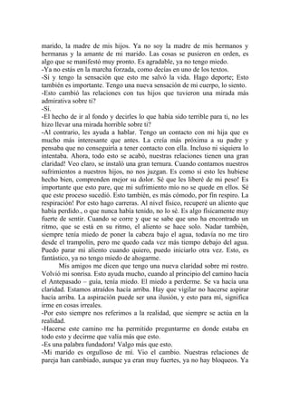marido, la madre de mis hijos. Ya no soy la madre de mis hermanos y
hermanas y la amante de mi marido. Las cosas se pusieron en orden, es
algo que se manifestó muy pronto. Es agradable, ya no tengo miedo.
-Ya no estás en la marcha forzada, como decías en uno de los textos.
-Sí y tengo la sensación que esto me salvó la vida. Hago deporte; Esto
también es importante. Tengo una nueva sensación de mi cuerpo, lo siento.
-Esto cambió las relaciones con tus hijos que tuvieron una mirada más
admirativa sobre ti?
-Sí.
-El hecho de ir al fondo y decirles lo que había sido terrible para ti, no les
hizo llevar una mirada horrible sobre ti?
-Al contrario, les ayuda a hablar. Tengo un contacto con mi hija que es
mucho más interesante que antes. La creía más próxima a su padre y
pensaba que no conseguiría a tener contacto con ella. Incluso ni siquiera lo
intentaba. Ahora, todo esto se acabó, nuestras relaciones tienen una gran
claridad! Veo claro, se instaló una gran ternura. Cuando contamos nuestros
sufrimientos a nuestros hijos, no nos juzgan. Es como si esto les hubiese
hecho bien, comprenden mejor su dolor. Sé que les liberé de mi peso! Es
importante que esto pare, que mi sufrimiento mío no se quede en ellos. Sé
que este proceso sucedió. Esto también, es más cómodo, por fin respiro. La
respiración! Por esto hago carreras. Al nivel físico, recuperé un aliento que
había perdido., o que nunca había tenido, no lo sé. Es algo físicamente muy
fuerte de sentir. Cuando se corre y que se sabe que uno ha encontrado un
ritmo, que se está en su ritmo, el aliento se hace solo. Nadar también,
siempre tenía miedo de poner la cabeza bajo el agua, todavía no me tiro
desde el trampolín, pero me quedo cada vez más tiempo debajo del agua.
Puedo parar mi aliento cuando quiero, puedo iniciarlo otra vez. Esto, es
fantástico, ya no tengo miedo de ahogarme.
       Mis amigos me dicen que tengo una nueva claridad sobre mi rostro.
Volvió mi sonrisa. Esto ayuda mucho, cuando al principio del camino hacía
el Antepasado – guía, tenía miedo. El miedo a perderme. Se va hacía una
claridad. Estamos atraídos hacía arriba. Hay que vigilar no hacerse aspirar
hacía arriba. La aspiración puede ser una ilusión, y esto para mí, significa
irme en cosas irreales.
-Por esto siempre nos referimos a la realidad, que siempre se actúa en la
realidad.
-Hacerse este camino me ha permitido preguntarme en donde estaba en
todo esto y decirme que valía más que esto.
-Es una palabra fundadora! Valgo más que esto.
-Mi marido es orgulloso de mí. Vio el cambio. Nuestras relaciones de
pareja han cambiado, aunque ya eran muy fuertes, ya no hay bloqueos. Ya
 