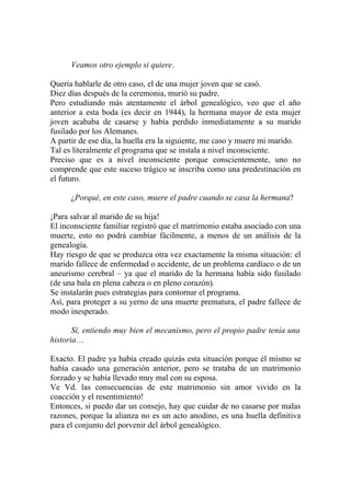 Veamos otro ejemplo si quiere.

Quería hablarle de otro caso, el de una mujer joven que se casó.
Diez días después de la ceremonia, murió su padre.
Pero estudiando más atentamente el árbol genealógico, veo que el año
anterior a esta boda (es decir en 1944), la hermana mayor de esta mujer
joven acababa de casarse y había perdido inmediatamente a su marido
fusilado por los Alemanes.
A partir de ese día, la huella era la siguiente, me caso y muere mi marido.
Tal es literalmente el programa que se instala a nivel inconsciente.
Preciso que es a nivel inconsciente porque conscientemente, uno no
comprende que este suceso trágico se inscriba como una predestinación en
el futuro.

      ¿Porqué, en este caso, muere el padre cuando se casa la hermana?

¡Para salvar al marido de su hija!
El inconsciente familiar registró que el matrimonio estaba asociado con una
muerte, esto no podrá cambiar fácilmente, a menos de un análisis de la
genealogía.
Hay riesgo de que se produzca otra vez exactamente la misma situación: el
marido fallece de enfermedad o accidente, de un problema cardíaco o de un
aneurismo cerebral – ya que el marido de la hermana había sido fusilado
(de una bala en plena cabeza o en pleno corazón).
Se instalarán pues estrategias para contornar el programa.
Así, para proteger a su yerno de una muerte prematura, el padre fallece de
modo inesperado.

       Sí, entiendo muy bien el mecanismo, pero el propio padre tenía una
historia…

Exacto. El padre ya había creado quizás esta situación porque él mismo se
había casado una generación anterior, pero se trataba de un matrimonio
forzado y se había llevado muy mal con su esposa.
Ve Vd. las consecuencias de este matrimonio sin amor vivido en la
coacción y el resentimiento!
Entonces, si puedo dar un consejo, hay que cuidar de no casarse por malas
razones, porque la alianza no es un acto anodino, es una huella definitiva
para el conjunto del porvenir del árbol genealógico.
 
