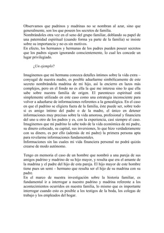 Observamos que padrinos y madrinas no se nombran al azar, sino que
generalmente, son los que poseen los secretos de familia.
Nombrándoles otra vez en el seno del grupo familiar, doblando su papel de
una paternidad espiritual (cuando forma ya parte de la familia) se insiste
sobre su importancia y no es sin motivos.
En efecto, los hermanos y hermanas de los padres pueden poseer secretos
que los padres siguen ignorando conscientemente, lo cual les concede un
lugar privilegiado.

      ¿Un ejemplo?

Imaginemos que mi hermana conozca detalles íntimos sobre la vida extra –
conyugal de nuestra madre, es posible adueñarme simbólicamente de este
secreto nombrándola madrina de mi hijo, así la encierro en lazos más
complejos, pero en el fondo no es ella la que me interesa sino lo que ella
sabe sobre nuestra familia de origen. El parentesco espiritual está
simplemente utilizado en este caso como una estrategia inconsciente para
volver a adueñarse de informaciones referentes a la genealógica. En el caso
en que el padrino se eligiera fuera de la familia, éste puede ser, sobre todo
si es amigo íntimo del padre o de la madre, el único en detener
informaciones muy precisas sobre la vida amorosa, profesional y financiera
del uno u otro de los padres y es, con la experiencia, casi siempre el caso.
Imaginemos que mi padrino lo sabe todo de la vida económica de mi padre,
su dinero colocado, su capital, sus inversiones, lo que hizo verdaderamente
con su dinero, es por ello (además de mi padre) la primera persona apta
para revelarme informaciones fundamentales.
Informaciones sin las cuales mi vida financiera personal no podrá quizás
crearse de modo autónomo.

Tengo en memoria el caso de un hombre que nombró a una pareja de sus
amigos padrino y madrino de su hijo mayor, y resulta que era el amante de
la madrina y el padre del hijo de esta pareja. El hijo mayor de este hombre
tiene pues un semi – hermano que resulta ser el hijo de su madrina con su
padre.
En el marco de nuestra investigación sobre la historia familiar, es
fundamental ir a interrogar a nuestro padrino y madrina referente a los
acontecimientos ocurridos en nuestra familia, lo mismo que es importante
interrogar cuando esto es posible a los testigos de la boda, los colegas de
trabajo y los empleados del hogar.
 
