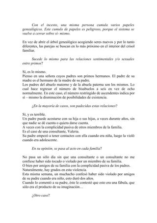 Con el incesto, una misma persona cumula varios papeles
genealógicos. Este cumulo de papeles es peligroso, porque el sistema se
vuelve a cerrar sobre sí- mismo.

En vez de abrir el árbol genealógico acogiendo seres nuevos y por lo tanto
diferentes, las parejas se buscan en lo más próximo en el interior del crisol
familiar.

      Sucede lo mismo para las relaciones sentimentales y/o sexuales
entre primos?

Sí, es lo mismo.
Pienso en una señora cuyos padres son primos hermanos. El padre de su
madre es el hermano de la madre de su padre.
Los padres del abuelo materno y de la abuela paterna son los mismos. Lo
cual hace regresar el número de bisabuelos a seis en vez de ocho
normalmente. En este caso, el número restringido de ascendentes indica por
sí – mismo la disminución de posibilidades de existencia.

      ¿En la mayoría de casos, son padecidas estas relaciones?

Sí, y es terrible.
Un padre puede acostarse con su hija o sus hijas, a veces durante años, sin
que nadie se dé cuenta o quiera darse cuenta.
A veces con la complicidad pasiva de otros miembros de la familia.
Es el caso de una consultante, Valeria.
Su padre empezó a tener contactos con ella cuando era niña, luego la violó
cuando era adolescente.

      En su opinión, se pasa al acto en cada familia?

No pasa un sólo día sin que una consultante o un consultante no me
confiese haber sido tocado o violado por un miembro de su familia.
O bien por amigos de su familia con la complicidad pasiva de los padres.
Naturalmente, hay grados en esta violencia.
Esta misma semana, un muchacho confesó haber sido violado por amigos
de su padre cuando era niño, esto duró dos años.
Cuando lo comentó a su padre, éste le contestó que esto era una fábula, que
sólo era el producto de su imaginación…

      ¿Otro caso?
 