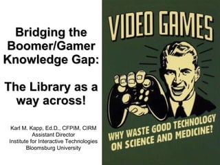 Bridging the Boomer/Gamer Knowledge Gap: The Library as a way across! Karl M. Kapp, Ed.D., CFPIM, CIRM Assistant Director Institute for Interactive Technologies Bloomsburg University 