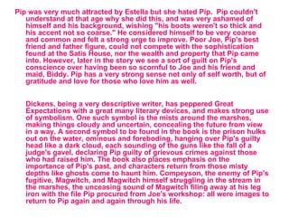 Pip was very much attracted by Estella but she hated Pip.  Pip couldn't understand at that age why she did this, and was very ashamed of himself and his background, wishing "his boots weren't so thick and his accent not so coarse." He considered himself to be very coarse and common and felt a strong urge to improve. Poor Joe, Pip's best friend and father figure, could not compete with the sophistication found at the Satis House, nor the wealth and property that Pip came into. However, later in the story we see a sort of guilt on Pip's conscience over having been so scornful to Joe and his friend and maid, Biddy. Pip has a very strong sense not only of self worth, but of gratitude and love for those who love him as well. Dickens, being a very descriptive writer, has peppered Great Expectations with a great many literary devices, and makes strong use of symbolism. One such symbol is the mists around the marshes, making things cloudy and uncertain, concealing the future from view in a way. A second symbol to be found in the book is the prison hulks out on the water, ominous and foreboding, hanging over Pip's guilty head like a dark cloud, each sounding of the guns like the fall of a judge's gavel, declaring Pip guilty of grievous crimes against those who had raised him. The book also places emphasis on the importance of Pip's past, and characters return from those misty depths like ghosts come to haunt him. Compeyson, the enemy of Pip's fugitive, Magwitch, and Magwitch himself struggling in the stream in the marshes, the unceasing sound of Magwitch filing away at his leg iron with the file Pip procured from Joe's workshop: all were images to return to Pip again and again through his life. 