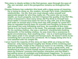 This story is clearly written in the first person, seen through the eyes of Pip, our narrator, and it the perspective remains so throughout the plot. Charles Dickens has underlain this book with a deep sense of meaning. He is trying to show us, the readers, through Pip's trials, tribulations, relationships - his life, that one must always value oneself and appreciate people for who they really are. Pip came into so much wealth, so much property, but did it improve the quality of his life? No, rather it lessened it. How many times did Pip think to himself how much better it would have been for him to stay with Joe at the forge, and make an honest day's living each day with people he cared for? How he regretted having been so scornful and haughty to those who had shown him only friendship and love. An example of this main theme is to be found early in the book. The passage reads as follows: "In his working clothes, Joe was a well-knit, characteristic-looking blacksmith; in his holiday clothes, he was more like a scarecrow in good circumstances, than anything else." Joe is a hard-working man who takes pride in his simple and honest work. He doesn't strive to be something he's not and to be unnatural. He is happy being who he is and satisfied with his simple life. I once heard the majority of this story on tape while on a long car trip. However, only having heard roughly two thirds of this involving and endearing work, I leapt at the chance to read it in its entirety. I did just that and relished every chapter of it. This is truly a great work, and emotional as well. I found myself moved several times throughout the piece by Dickens' innocent and familiar characters and the book's pervading sense of nostalgia and bittersweet happiness. To anyone with any serious interest in reading whatsoever, this masterpiece is absolutely a must-read. 