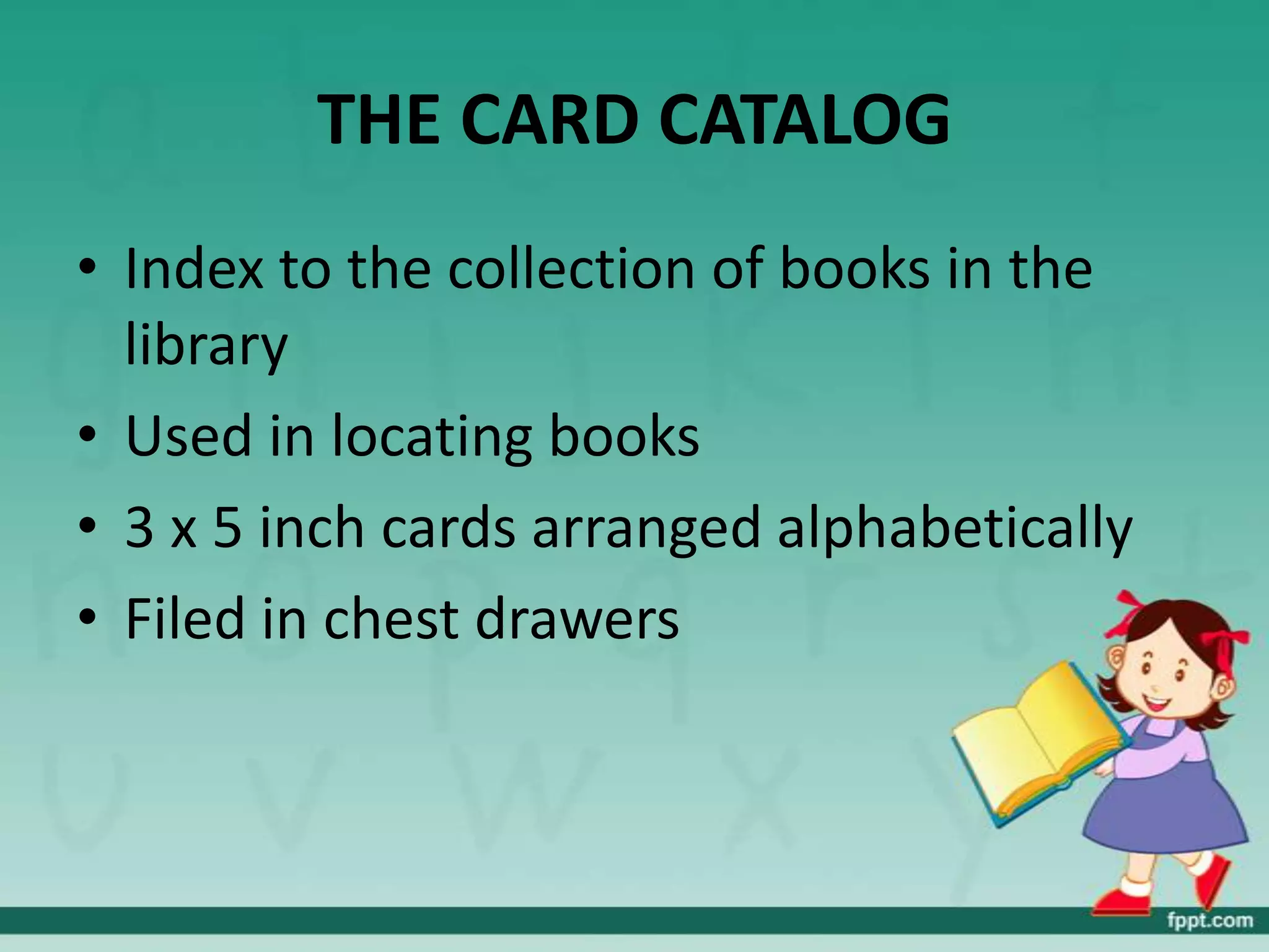 THE CARD CATALOG
• Index to the collection of books in the
  library
• Used in locating books
• 3 x 5 inch cards arranged alphabetically
• Filed in chest drawers
 