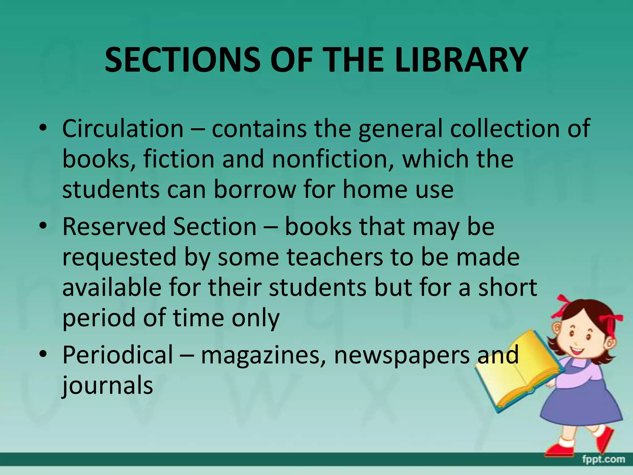 SECTIONS OF THE LIBRARY
• Circulation – contains the general collection of
  books, fiction and nonfiction, which the
  students can borrow for home use
• Reserved Section – books that may be
  requested by some teachers to be made
  available for their students but for a short
  period of time only
• Periodical – magazines, newspapers and
  journals
 