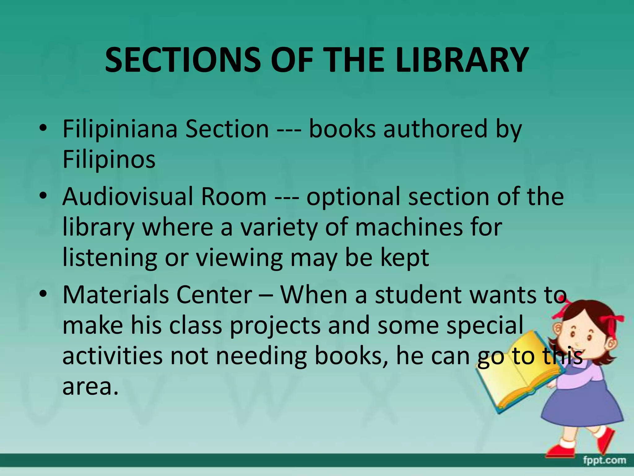 SECTIONS OF THE LIBRARY
• Filipiniana Section --- books authored by
  Filipinos
• Audiovisual Room --- optional section of the
  library where a variety of machines for
  listening or viewing may be kept
• Materials Center – When a student wants to
  make his class projects and some special
  activities not needing books, he can go to this
  area.
 