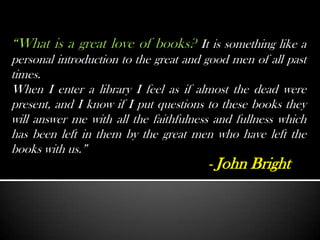 “What is a great love of books? It is something like a
personal introduction to the great and good men of all past
times.
When I enter a library I feel as if almost the dead were
present, and I know if I put questions to these books they
will answer me with all the faithfulness and fullness which
has been left in them by the great men who have left the
books with us.”
                                       - John Bright
 