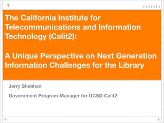 1

The California Institute for
Telecommunications and Information
Technology (Calit2):

A Unique Perspective on Next Generation
Information Challenges for the Library

Jerry Sheehan

Government Program Manager for UCSD Calit2
 