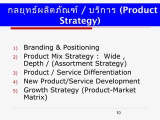 กลยุท ธ์ผ ลิต ภัณ ฑ์ / บริก าร (Product
               Strategy)

 1)   Branding & Positioning
 2)   Product Mix Strategy : Wide ,
      Depth / (Assortment Strategy)
 3)   Product / Service Differentiation
 4)   New Product/Service Development
 5)   Growth Strategy (Product-Market
      Matrix)

                                10
 