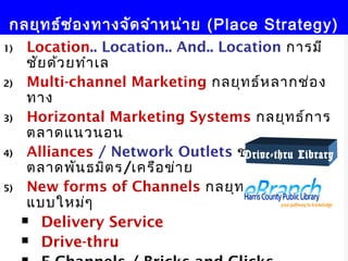 กลยุท ธ์ช อ งทางจัด จำา หน่า ย (Place Strategy)
           ่
1)    Location.. Location.. And.. Location การมี
      ชัย ด้ว ยทำา เล
2)    Multi-channel Marketing กลยุท ธ์ห ลากช่อ ง
      ทาง
3)    Horizontal Marketing Systems กลยุท ธ์ก าร
      ตลาดแนวนอน
4)    Alliances / Network Outlets ช่อ งทางการ
                                     Drive-thru Library
      ตลาดพัน ธมิต ร/เครือ ข่า ย
5)    New forms of Channels กลยุท ธ์ช ่อ งทางรูป
      แบบใหม่ๆ
      Delivery Service

      Drive-thru                     20
 