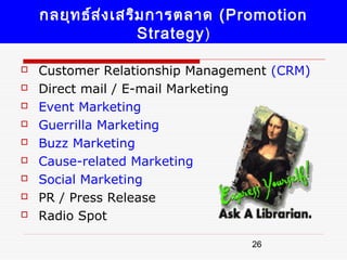 กลยุท ธ์ส ง เสริม การตลาด (Promotion
              ่
                    Strategy)

   Customer Relationship Management (CRM)
   Direct mail / E-mail Marketing
   Event Marketing
   Guerrilla Marketing
   Buzz Marketing
   Cause-related Marketing
   Social Marketing
   PR / Press Release
   Radio Spot

                                 26
 