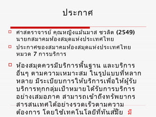 ประกาศ

   ศาสตราจารย์ คุณ หญิง แม้น มาส ชวลิต (2549)
    นายกสมาคมห้อ งสมุด แห่ง ประเทศไทย
   ประกาศของสมาคมห้อ งสมุด แห่ง ประเทศไทย
    หมวด 7 การบริก าร
   ห้อ งสมุด ควรมีบ ริก ารพื้น ฐาน และบริก าร
    อืน ๆ ตามความเหมาะสม ในรูป แบบที่ห ลาก
      ่
    หลาย มีร ะเบีย บการให้บ ริก ารเพื่อ ให้ผ ร ับ
                                             ู้
    บริก ารทุก กลุม เป้า หมายได้ร ับ การบริก าร
                  ่
    อย่า งเสมอภาค สามารถเข้า ถึง ทรัพ ยากร
    สารสนเทศได้อ ย่า งรวดเร็ว ตามความ
    ต้อ งการ โดยใช้เ ทคโนโลยีท ี่ท น สมัย มี
                                      ั 35
 