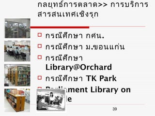 กลยุท ธ์ก ารตลาด>> การบริก าร
สารสนเทศเชิง รุก

   กรณีศ ึก ษา กศน.
   กรณีศ ึก ษา ม.ขอนแก่น
   กรณีศ ึก ษา
    Library@Orchard
   กรณีศ ึก ษา TK Park
   Parliament Library on
    Mobile
                    39
 