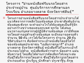 โครงการ "อ่า นหนัง สือ ฟรีบ นรถโดยสาร
    ประจำา หมู่บ ้า น ศูน ย์บ ริก ารการศึก ษานอก
    โรงเรีย น อำา เภอยางตลาด จัง หวัด กาฬสิน ธุ์ "
   โครงการอ่า นหนัง สือ ฟรีบ นรถโดยสารประจำา ทางได้
    แนวคิด จากการพลิก โฉมห้อ งสมุด ประชาสัม พัน ธ์ง าน
    ห้อ งสมุด เชิง รุก จะทำา อย่า งไรให้ห ้อ งสมุด เป็น ที่ร ู้จ ก
                                                                 ั
    อย่า งกว้า งขวางของคนทุก เพศ ทุก วัย ได้เ สนอ
    แนวทางแก่บ ุค ลากรผู้ป ฏิบ ัต ิง านห้อ งสมุด เรามีท ี่จ อด
    รถโดยสารอยู่ด า นข้า งห้อ งสมุด จะมีร ถมาจอดรอคิว
                        ้
    จำา นวน 50 คัน เราได้เ ริ่ม โครงการ จำา นวน 20 คัน
    วิธ ด ำา เนิน การ คือ จัด ทำา กระเป๋า หนัง สือ โดยมีโ ลโก้
        ี
    ของห้อ งสมุด ประชาชน "เฉลิม ราชกุม ารี" อำา เภอ
    ยางตลาด จัง หวัด กาฬสิน ธุ์ หนัง สือ ที่ใ ส่ใ นกระเป๋า ก็
    ประกอบไปด้ว ย หนัง สือ พิม พ์ว ารสาร นิต ยสาร แผ่น
    พับ ความรู้ โดยสื่อ ได้ผ ่า นการคัด เลือ กให้เ หมาะสม
    กับ ผู้ใ ช้บ ริก ารรถโดยสาร ซึ่ง ผูใ ช้บ ริก ารรถโดยสาร
                                          ้         41
    ประกอบด้ว ย นัก เรีย น นัก ศึก ษา ประชาชน ภิก ษุ
 