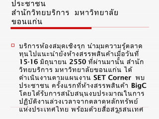 ประชาชน
สำา นัก วิท ยบริก าร มหาวิท ยาลัย
ขอนแก่น


   บริก ารห้อ งสมุด เชิง รุก นำา มุม ความรู้ต ลาด
    ทุน ไปแนะนำา ยัง ห้า งสรรพสิน ค้า เมื่อ วัน ที่
    15-16 มิถ ุน ายน 2550 ที่ผ า นมานัน สำา นัก
                                  ่        ้
    วิท ยบริก าร มหาวิท ยาลัย ขอนแก่น ได้
    ดำา เนิน งานตามแผนงาน SET Corner พบ
    ประชาชน ครั้ง แรกที่ห ้า งสรรพสิน ค้า BigC
    โดยได้ร ับ การสนับ สนุน งบประมาณในการ
    ปฏิบ ัต ิง านล่ว งเวลาจากตลาดหลัก ทรัพ ย์
    แห่ง ประเทศไทย พร้อ มด้ว ยสื่อ สารสนเทศ
                                         42
 