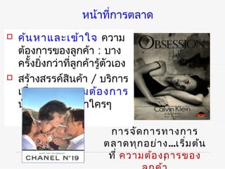 หน้าที่การตลาด
   ค้น หาและเข้า ใจ ความ
    ต้องการของลูกค้า : บาง
    ครั้งยิงกว่าที่ลูกค้ารู้ตัวเอง
           ่
   สร้างสรรค์สินค้า / บริการ
    เพื่อสนองความต้อ งการ
    นันให้ถ ูก ใจกว่าใครๆ
      ้

                            การจัด การทางการ
                           ตลาดทุก อย่า ง...เริ่ม ต้น
                            ที่ ความต้อ งการของ
                                         7
 