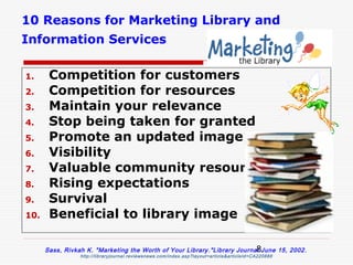 10 Reasons for Marketing Library and
Information Services

1.     Competition for customers
2.     Competition for resources
3.     Maintain your relevance
4.     Stop being taken for granted
5.     Promote an updated image
6.     Visibility
7.     Valuable community resource
8.     Rising expectations
9.     Survival
10.    Beneficial to library image

                                                                           8
      Sass, Rivkah K. "Marketing the Worth of Your Library ."Library Journal June 15, 2002 .
                 http://libraryjournal.reviewsnews.com/index.asp?layout=article&articleId=CA220888
 