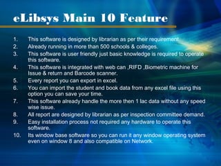 eLibsys Main 10 Feature
1.    This software is designed by librarian as per their requirement.
2.    Already running in more than 500 schools & colleges.
3.    This software is user friendly just basic knowledge is required to operate
      this software.
4.    This software is integrated with web can ,RIFD ,Biometric machine for
      Issue & return and Barcode scanner.
5.    Every report you can export in excel.
6.    You can import the student and book data from any excel file using this
      option you can save your time.
7.    This software already handle the more then 1 lac data without any speed
      wise issue.
8.    All report are designed by librarian as per inspection committee demand.
9.    Easy installation process not required any hardware to operate this
      software.
10.   Its window base software so you can run it any window operating system
      even on window 8 and also compatible on Network.
 