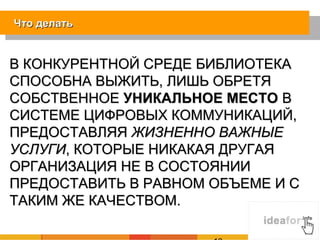 Что делать


В КОНКУРЕНТНОЙ СРЕДЕ БИБЛИОТЕКА
СПОСОБНА ВЫЖИТЬ, ЛИШЬ ОБРЕТЯ
СОБСТВЕННОЕ УНИКАЛЬНОЕ МЕСТО В
СИСТЕМЕ ЦИФРОВЫХ КОММУНИКАЦИЙ,
ПРЕДОСТАВЛЯЯ ЖИЗНЕННО ВАЖНЫЕ
УСЛУГИ, КОТОРЫЕ НИКАКАЯ ДРУГАЯ
ОРГАНИЗАЦИЯ НЕ В СОСТОЯНИИ
ПРЕДОСТАВИТЬ В РАВНОМ ОБЪЕМЕ И С
ТАКИМ ЖЕ КАЧЕСТВОМ.
 