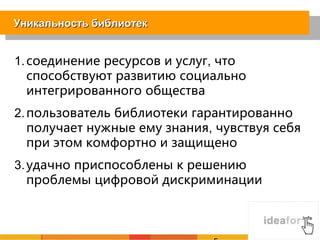 Уникальность библиотек


1. соединение ресурсов и услуг, что
   способствуют развитию социально
   интегрированного общества
2. пользователь библиотеки гарантированно
   получает нужные ему знания, чувствуя себя
   при этом комфортно и защищено
3. удачно приспособлены к решению
   проблемы цифровой дискриминации
 