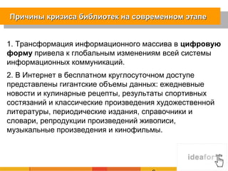 Причины кризиса библиотек на современном этапе


1. Трансформация информационного массива в цифровую
форму привела к глобальным изменениям всей системы
информационных коммуникаций.
2. В Интернет в бесплатном круглосуточном доступе
представлены гигантские объемы данных: ежедневные
новости и кулинарные рецепты, результаты спортивных
состязаний и классические произведения художественной
литературы, периодические издания, справочники и
словари, репродукции произведений живописи,
музыкальные произведения и кинофильмы.
 