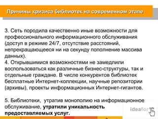 Причины кризиса библиотек на современном этапе


3. Сеть породила качественно иные возможности для
профессионального информационного обслуживания
(доступ в режиме 24/7, отсутствие расстояний,
непрекращающееся ни на секунду пополнение массива
данных).
4. Открывшимися возможностями не замедлили
воспользоваться как различные бизнес-структуры, так и
отдельные граждане. В числе конкурентов библиотек
бесплатные Интернет-коллекции, научные репозитории
(архивы), проекты информационных Интернет-гигантов.

5. Библиотеки, утратив монополию на информационное
обслуживание, утратили уникальность
предоставляемых услуг.
 
