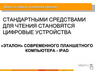 Одна из самых основных причин



СТАНДАРТНЫМИ СРЕДСТВАМИ
ДЛЯ ЧТЕНИЯ СТАНОВЯТСЯ
ЦИФРОВЫЕ УСТРОЙСТВА

«ЭТАЛОН» СОВРЕМЕННОГО ПЛАНШЕТНОГО
         КОМПЬЮТЕРА - IPAD
 