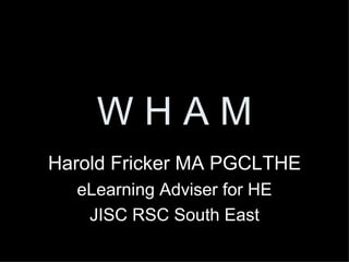 W H A M Harold Fricker MA PGCLTHE eLearning Adviser for HE JISC RSC South East 