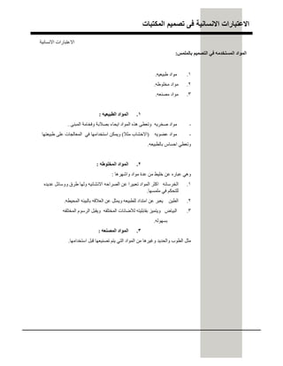 ‫اﻟﻣﻛﺗﺑﺎت‬ ‫ﺗﺻﻣﯾم‬ ‫ﻓﻰ‬ ‫اﻻﻧﺳﺎﻧﯾﺔ‬ ‫اﻻﻋﺗﺑﺎرات‬
.١‫طﺒﯿﻌﯿﮫ‬ ‫ﻣﻮاد‬.
.٢‫ﻣﺨﻠﻮطﮫ‬ ‫ﻣﻮاد‬.
.٣‫ﻣﺼﻨﻌﮫ‬ ‫ﻣﻮاد‬.
.١‫اﻟﻄﺒﯿﻌﯿﮫ‬ ‫اﻟﻤﻮاد‬:
-‫اﻟﻤﺒﻨﻰ‬ ‫وﻓﺨﺎﻣﺔ‬ ‫ﺑﺼﻼﺑﺔ‬ ‫اﯾﺤﺎء‬ ‫اﻟﻤﻮاد‬ ‫ھﺬه‬ ‫وﺗﻌﻄﻰ‬ ‫ﺻﺨﺮﯾﮫ‬ ‫ﻣﻮاد‬.
-‫ﻋﻀﻮﯾﮫ‬ ‫ﻣﻮاد‬)‫ﻣﺜﻼ‬ ‫اﻻﺧﺸﺎب‬(‫طﺒﯿﻌﺘﮭﺎ‬ ‫ﻋﻠﻰ‬ ‫اﻟﻤﻌﺎﻟﺠﺎت‬ ‫ﻓﻲ‬ ‫اﺳﺘﺨﺪاﻣﮭﺎ‬ ‫وﯾﻤﻜﻦ‬
‫ﺑﺎﻟﻄﺒﯿﻌﮫ‬ ‫اﺣﺴﺎس‬ ‫وﺗﻌﻄﻲ‬.
.٢‫اﻟﻤﺨﻠﻮطﮫ‬ ‫اﻟﻤﻮاد‬:
‫واﺷﮭﺮھﺎ‬ ‫ﻣﻮاد‬ ‫ﻋﺪة‬ ‫ﻣﻦ‬ ‫ﺧﻠﯿﻂ‬ ‫ﻋﻦ‬ ‫ﻋﺒﺎره‬ ‫وھﻲ‬:
.١‫ﻋﺪﯾﺪه‬ ‫ووﺳﺎﺋﻞ‬ ‫طﺮق‬ ‫وﻟﮭﺎ‬ ‫اﻻﻧﺸﺎﺋﯿﮫ‬ ‫اﻟﺼﺮاﺣﮫ‬ ‫ﻋﻦ‬ ‫ﺗﻌﺒﯿﺮا‬ ‫اﻟﻤﻮاد‬ ‫اﻛﺜﺮ‬ ‫اﻟﺨﺮﺳﺎﻧﮫ‬
‫ﻣﻠﻤﺴﮭﺎ‬ ‫ﻓﻲ‬ ‫ﻟﻠﺘﺤﻜﻢ‬.
.٢‫اﻟﻤﺤﯿﻄﮫ‬ ‫ﺑﺎﻟﺒﯿﺌﮫ‬ ‫اﻟﻌﻼﻗﮫ‬ ‫ﻋﻦ‬ ‫وﯾﻤﺜﻞ‬ ‫ﻟﻠﻄﺒﯿﻌﮫ‬ ‫اﻣﺘﺪاد‬ ‫ﻋﻦ‬ ‫ﯾﻌﺒﺮ‬ ‫اﻟﻄﯿﻦ‬.
.٣‫اﻟﻤﺨﺘﻠﻔﮫ‬ ‫اﻟﺮﺳﻮم‬ ‫وﯾﻘﺒﻞ‬ ‫اﻟﻤﺨﺘﻠﻔﮫ‬ ‫ﻟﻼﺿﺎﺋﺎت‬ ‫ﺑﻘﺎﺑﻠﯿﺘﮫ‬ ‫وﯾﺘﻤﯿﺰ‬ ‫اﻟﺒﯿﺎض‬
‫ﺑﺴﮭﻮﻟﮫ‬.
.٣‫اﻟﻤﺼﻨﻌﮫ‬ ‫اﻟﻤﻮاد‬:
‫اﺳﺘﺨﺪاﻣﮭﺎ‬ ‫ﻗﺒﻞ‬ ‫ﺗﺼﻨﯿﻌﮭﺎ‬ ‫ﯾﺘﻢ‬ ‫اﻟﺘﻲ‬ ‫اﻟﻤﻮاد‬ ‫ﻣﻦ‬ ‫وﻏﯿﺮھﺎ‬ ‫واﻟﺤﺪﯾﺪ‬ ‫اﻟﻄﻮب‬ ‫ﻣﺜﻞ‬.
‫ﺑﺎﻟﻤﻠﻤﺲ‬ ‫اﻟﺘﺼﻤﯿﻢ‬ ‫ﻓﻲ‬ ‫اﻟﻤﺴﺘﺨﺪﻣﮫ‬ ‫اﻟﻤﻮاد‬:
‫اﻻﻧﺴﺎﻧﯿﺔ‬ ‫اﻻﻋﺘﺒﺎرات‬
 