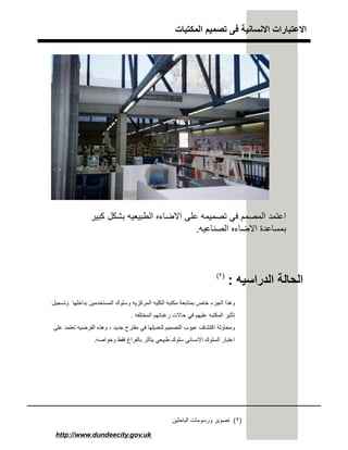 ‫اﻟﻣﻛﺗﺑﺎت‬ ‫ﺗﺻﻣﯾم‬ ‫ﻓﻰ‬ ‫اﻻﻧﺳﺎﻧﯾﺔ‬ ‫اﻻﻋﺗﺑﺎرات‬
http://www.dundeecity.gov.uk
‫ﻛﺑﯾر‬ ‫ﺑﺷﻛل‬ ‫اﻟطﺑﯾﻌﯾﮫ‬ ‫اﻻﺿﺎءه‬ ‫ﻋﻠﻰ‬ ‫ﺗﺻﻣﯾﻣﮫ‬ ‫ﻓﻲ‬ ‫اﻟﻣﺻﻣم‬ ‫اﻋﺗﻣد‬
‫اﻟﺻﻧﺎﻋﯾﮫ‬ ‫اﻻﺿﺎءه‬ ‫ﺑﻣﺳﺎﻋدة‬.
‫اﻟدراﺳﯾﮫ‬ ‫اﻟﺣﺎﻟﺔ‬:
‫وﺗﺳﺟﯾل‬ ‫ﺑداﺧﻠﮭﺎ‬ ‫اﻟﻣﺳﺗﺧدﻣﯾن‬ ‫وﺳﻠوك‬ ‫اﻟﻣرﻛزﯾﮫ‬ ‫اﻟﻛﻠﯾﮫ‬ ‫ﻣﻛﺗﺑﮫ‬ ‫ﺑﻣﺗﺎﺑﻌﺔ‬ ‫ﺧﺎص‬ ‫اﻟﺟزء‬ ‫وھذا‬
‫اﻟﻣﺧﺗﻠﻔﮫ‬ ‫رﻏﺑﺎﺗﮭم‬ ‫ﺣﺎﻻت‬ ‫ﻓﻲ‬ ‫ﻋﻠﯾﮭم‬ ‫اﻟﻣﻛﺗﺑﮫ‬ ‫ﺗﺄﺛﯾر‬.
‫ﺟدﯾد‬ ‫ﻣﻘﺗرح‬ ‫ﻓﻲ‬ ‫ﻟﺗﻌدﯾﻠﮭﺎ‬ ‫اﻟﺗﺻﻣﯾم‬ ‫ﻋﯾوب‬ ‫اﻛﺗﺷﺎف‬ ‫وﻣﺣﺎوﻟﺔ‬،‫ﻋﻠﻰ‬ ‫ﺗﻌﺗﻣد‬ ‫اﻟﻔرﺿﯾﮫ‬ ‫وھذه‬
‫وﺧواﺻﮫ‬ ‫ﻓﻘط‬ ‫ﺑﺎﻟﻔراغ‬ ‫ﯾﺗﺄﺛر‬ ‫طﺑﯾﻌﻲ‬ ‫ﺳﻠوك‬ ‫اﻻﻧﺳﺎﻧﻲ‬ ‫اﻟﺳﻠوك‬ ‫اﻋﺗﺑﺎر‬.
)٢(
)٢(‫اﻟﺑﺎﺣﺛﯾن‬ ‫ورﺳوﻣﺎت‬ ‫ﺗﺻوﯾر‬
 