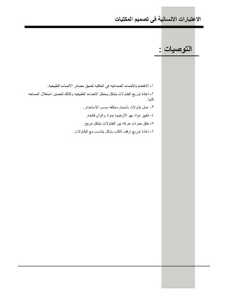 ‫اﻟﻣﻛﺗﺑﺎت‬ ‫ﺗﺻﻣﯾم‬ ‫ﻓﻰ‬ ‫اﻻﻧﺳﺎﻧﯾﺔ‬ ‫اﻻﻋﺗﺑﺎرات‬
١-‫اﻟطﺑﯾﻌﯾﮫ‬ ‫اﻻﺿﺎءه‬ ‫ﻣﺻﺎدر‬ ‫ﻟﺿﯾق‬ ‫اﻟﻣﻛﺗﺑﮫ‬ ‫ﻓﻲ‬ ‫اﻟﺻﻧﺎﻋﯾﮫ‬ ‫ﺑﺎﻻﺿﺎءه‬ ‫اﻻھﺗﻣﺎم‬.
٢-‫اﻟﻣﺳﺎﺣﮫ‬ ‫اﺳﺗﻐﻼل‬ ‫ﻟﺗﺣﺳﯾن‬ ‫وﻛذﻟك‬ ‫اﻟطﺑﯾﻌﯾﮫ‬ ‫اﻻﺿﺎءه‬ ‫ﯾﺳﺗﻐل‬ ‫ﺑﺷﻛل‬ ‫اﻟطﺎوﻻت‬ ‫ﺗوزﯾﻊ‬ ‫اﻋﺎدة‬
‫ﻛﻠﮭﺎ‬.
٣-‫اﻻﺳﺗﺧدام‬ ‫ﺣﺳب‬ ‫ﻣﺧﺗﻠﻔﮫ‬ ‫ﺑﺄﺣﺟﺎم‬ ‫طﺎوﻻت‬ ‫ﻋﻣل‬.
٤-‫ﻓﺎﺗﺣﮫ‬ ‫واﻟوان‬ ‫ﺑﻣواد‬ ‫اﻻرﺿﯾﮫ‬ ‫ﻧﮭو‬ ‫ﻣواد‬ ‫ﺗﻐﯾﯾر‬.
٥-‫ﻣرﯾﺢ‬ ‫ﺑﺷﻛل‬ ‫اﻟطﺎوﻻت‬ ‫ﺑﯾن‬ ‫ﺣرﻛﮫ‬ ‫ﻣﻣرات‬ ‫ﺧﻠق‬.
٦-‫اﻟطﺎوﻻت‬ ‫ﻣﻊ‬ ‫ﯾﺗﻧﺎﺳب‬ ‫ﺑﺷﻛل‬ ‫اﻟﻛﺗب‬ ‫ارﻓف‬ ‫ﺗوزﯾﻊ‬ ‫اﻋﺎدة‬.
‫اﻟﺗوﺻﯾﺎت‬:
 