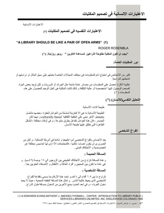 ‫اﻟﻣﻛﺗﺑﺎت‬ ‫ﺗﺻﻣﯾم‬ ‫ﻓﻰ‬ ‫اﻻﻧﺳﺎﻧﯾﺔ‬ ‫اﻻﻋﺗﺑﺎرات‬
‫اﻟﻣﻛﺗﺑﺎت‬ ‫ﺗﺻﻣﯾم‬ ‫ﻓﻲ‬ ‫اﻟﻧﻔﺳﯾﮫ‬ ‫اﻻﻋﺗﺑﺎرات‬)٣(
(1)”A LIBRARY SHOULD BE LIKE A PAIR OF OPEN ARMS“
ROGER ROSENBLA
"‫اﻻﺧﺮﯾﻦ‬ ‫ﻟﻤﺴﺎﻋﺪة‬ ‫اﻟﺬراﻋﯿﻦ‬ ‫ﻣﻔﺘﻮﺣﺔ‬ ‫اﻟﻤﻜﺘﺒﺔ‬ ‫ﺗﻜﻮن‬ ‫ان‬ ‫ﯾﺠﺐ‬"‫روزﻧﺒﻼ‬ ‫روﺟﺮ‬.)١(
‫اﻷﻧﺴﺎﻧﯿﺔ‬ ‫اﻟﺬات‬ ‫طﺒﯿﻌﺔ‬
‫اﻟﺤﻔﺰة‬ ‫اﻟﻌﻮاﻣﻞ‬ ‫ﻣﻦ‬ ‫ﻟﺴﻠﺴﻠﺔ‬ ‫ﻛﺨﺰﯾﻨﺔ‬ ‫اﻻ‬ ‫ھﻲ‬ ‫ﻣﺎ‬ ‫اﻷﻧﺴﺎﻧﯿﺔ‬ ‫اﻟﻄﺒﯿﻌﺔ‬،‫ﻣﺘﺄﺻﻞ‬ ‫ﺑﻌﻀﮭﺎ‬
innate‫اﻟﺜﻘﺎﻓﯿﺔ‬ ‫اﻟﺨﻠﻔﯿﺔ‬ ‫ﻋﻠﻰ‬ ‫ﻣﺒﻨﻰ‬ ‫اﻷﺧﺮ‬ ‫و‬culturally based‫ﻛﺎن‬ ‫ﻣﮭﻤﺎ‬ ‫و‬
‫اﻟﻤﺼﺪر‬،‫ﻣﺘﻨﻮﻋﺔ‬ ‫ﺑﻄﺮق‬ ‫ﺗﺘﻔﺎﻋﻞ‬ ‫اﻟﻌﻮاﻣﻞ‬ ‫ھﺬة‬ ‫ﻓﺄن‬،‫ﻣﺨﺘﻠﻔﺔ‬ ‫أوﻗﺎت‬ ‫ﻓﻰ‬ ‫و‬،‫ﻞ‬‫ﻜ‬‫ﺸ‬‫ﺘ‬‫ﻟ‬
‫اﻷﻧﺴﺎن‬ ‫طﺒﯿﻌﺔ‬ ‫ﻋﻠﯿﮭﺎ‬ ‫ﻧﻄﻠﻖ‬ ‫اﻟﺘﻰ‬ ‫اﻟﻈﺎھﺮة‬.
‫اﻻﻧﺴﺎﻧﯿﺔ‬ ‫اﻻﻋﺘﺒﺎرات‬
‫اﻟﻨﻔﺴﻲ‬ ‫اﻟﺘﺤﻠﯿﻞ‬)‫ﻟﻼﻧﺴﺎن‬()٢(
‫اﻟﺸﻤﺎﻟﯿﺔ‬ ‫أﻣﺮﯾﻜﺎ‬ ‫ﻓﻲ‬ ‫ﺷﺎﺋﻌﺎ‬ ‫و‬ ‫طﺒﯿﻌﯿﺎ‬ ‫أﻣﺮا‬ ‫اﻟﺸﺨﺼﻲ‬ ‫ﺑﺎﻟﻔﺮاغ‬ ‫اﻷﺣﺴﺎس‬ ‫ﯾﻌﺪ‬،‫ﻣﻦ‬ ‫ﻟﻜﻦ‬ ‫و‬
‫ﻋﺎﻟﻤﯿﺎ‬ ‫اﺣﺴﺎﺳﺎ‬ ‫ﯾﻜﻮن‬ ‫أن‬ ‫اﻟﻀﺮورى‬،‫اﻷ‬ ‫ﻓﺎﻟﻤﺠﺘﻤﻌﺎت‬×}‫ﻋﻦ‬ ‫ﻣﺨﺘﻠﻔﺔ‬ ‫أﺣﺎﺳﯿﺲ‬ ‫ﻟﮭﺎ‬ ‫ى‬
‫اﻟﺒﺪﻧﻰ‬ ‫اﻷﺣﺘﻜﺎك‬ ‫و‬ ‫اﻟﺨﺼﻮﺻﯿﺔ‬.
‫اﻟﺤﻤﯿﻤﺔ‬ ‫اﻟﻤﺴﺎﻓﺔ‬:
‫اﻟﻰ‬ ‫اﻟﺰوﺟﯿﻦ‬ ‫ﺑﯿﻦ‬ ‫اﻟﻄﺒﯿﻌﻲ‬ ‫اﻷﺣﺘﻜﺎك‬ ‫ﻣﻦ‬ ‫ﺗﺘﺮاوح‬ ‫اﻟﻤﺴﺎﻓﺔ‬ ‫ھﺬة‬ ‫و‬١٨‫ﺔ‬‫ﺻ‬‫ﻮ‬‫ﺑ‬)٤٦‫ﻢ‬‫ﺳ‬. (‫و‬
‫ﺟﺪا‬ ‫اﻟﻤﻘﺮﺑﯿﻦ‬ ‫اﻷﺻﺪﻗﺎء‬ ‫و‬ ‫اﻷطﻔﺎل‬ ‫و‬ ‫اﻟﻌﺎﺋﻠﺔ‬ ‫أﻓﺮاد‬ ‫و‬ ‫اﻟﻤﺤﺒﯿﻦ‬ ‫ﺑﯿﻦ‬ ‫ﺗﻜﻮن‬ ‫ﻣﺎ‬ ‫ﻋﺎدة‬ ‫ھﻲ‬.
‫اﻟﺸﺨﺼﯿﺔ‬ ‫اﻟﻤﺴﺎﻓﺔ‬:
‫ﺑﯿﻦ‬ ‫ﻣﺎ‬ ‫ﺗﺘﺮاوح‬١.٥‫اﻟﻰ‬ ‫أﻗﺪام‬٤‫ﻟﻠﻔﺮاغ‬ ‫ﺑﺎﻓﻘﺎﻋﺔ‬ ‫ﯾﺴﻤﻰ‬ ‫ﺑﻤﺎ‬ ‫اﻷرﻗﺎم‬ ‫ھﺬة‬ ‫ﺗﺤﺪد‬ ‫و‬ ‫ﻗﺪم‬
‫اﻟﻨﺎس‬ ‫ﻏﺎﻟﺒﯿﺔ‬ ‫ﯾﺤﯿﻂ‬ ‫اﻟﺬى‬ ‫اﻟﺸﺨﺼﻲ‬.‫اﻟﻤﺤﻤﯿﺔ‬ ‫اﻟﻨﻘﻄﮫ‬ ‫اﻟﻤﺴﺎﻓﺔ‬ ‫ھﺬة‬ ‫ﺗﻤﺜﻞ‬ ‫و‬،‫ﯾﺤﺒﺬ‬ ‫ﻻ‬ ‫ﺣﯿﺚ‬
‫اﻟﻐﺮﺑﺎء‬ ‫دﺧﻮل‬،‫اﻟﺬراع‬ ‫طﻮل‬ ‫ﺑﻤﺴﺎﻓﺔ‬ ‫اﻟﺪﺧﻮل‬ ‫ﻣﻦ‬ ‫اﻷﺧﺮﯾﻦ‬ ‫ﯾﻤﻨﻊ‬ ‫اﻟﺤﺪود‬ ‫أﺑﻌﺪ‬ ‫ﻓﻲ‬ ‫و‬.
‫اﻟﺸﺨﺼﻰ‬ ‫اﻟﻔﺮاغ‬
)( !) G.EDWARDS EVANS,ANTHONY J. AMODEO,THOMAN L . CARTER . INTRODUCTION TO LIBRARY PUBLIC
SERVICES.LIBRARIES UNLIMITED ,INC. ENGLEWOOD,COLORADO.1999
٣(‫ك‬/ .‫دﯾﺴﻰ‬،‫د‬.‫ﻻﺳﻮﯾﻞ‬ ‫ﺗﻮﻣﺎس‬،‫اﻟﻤﻌﻤﺎرى‬ ‫اﻟﺘﺼﻤﯿﻢ‬ ‫ﻓﻰ‬ ‫اﻻﻧﺴﺎﻧﯿﺔ‬ ‫اﻻﻋﺘﺒﺎرات‬،‫اﻟﻤﻄﺎﺑﻊ‬ ‫و‬ ‫اﻟﻌﻠﻤﻰ‬ ‫اﻟﻨﺸﺮ‬–‫ﺳﻌﻮد‬ ‫اﻟﻤﻠﻚ‬ ‫ﺟﺎﻣﻌﺔ‬١٩٩٨
‫أو‬ ‫دراﺳﺘﮭﻢ‬ ‫او‬ ‫اﻟﻤﺜﺎل‬ ‫ﺳﺒﯿﻞ‬ ‫ﻋﻠﻰ‬ ‫ﺑﻌﻤﻠﮭﻢ‬ ‫اﻟﺨﺎﺻﺔ‬ ‫اﻟﻤﺠﺎﻻت‬ ‫ﻣﺨﺘﻠﻒ‬ ‫ﻓﻰ‬ ‫ﻟﻠﻤﻌﻠﻮﻣﺎت‬ ‫داﺋﻢ‬ ‫اﺣﺘﯿﺎج‬ ‫ﻓﻰ‬ ‫اﻻﺷﺨﺎص‬ ‫ﻣﻦ‬ ‫ﻛﺜﯿﺮ‬
‫اﻟﺪراﺳﯿﺔ‬ ‫اﻧﺸﻄﺘﮭﻢ‬.
‫اﻟﻤﻮاد‬ ‫ﺑﻌﺾ‬ ‫ﺗﻮﺟﺪ‬ ‫ﻟﻜﻦ‬ ‫و‬ ‫اﻟﺪورﯾﺎت‬ ‫أو‬ ‫اﻟﺠﺮاﺋﺪ‬ ‫ﻣﺜﻞ‬ ‫ﻣﺘﺎﺣﺔ‬ ‫ﻋﺎﻣﺔ‬ ‫ﻣﺼﺎدر‬ ‫ﻣﻦ‬ ‫اﻟﻤﻌﻠﻮﻣﺎت‬ ‫ﻋﻠﻰ‬ ‫ﺗﺤﺼﻞ‬ ‫اﻻﻓﺮاد‬ ‫ﻏﺎﻟﺒﯿﺔ‬
‫اﻟﯿﮭﺎ‬ ‫اﻟﻮﺻﻮل‬ ‫اﻟﺼﻌﺐ‬“‫ھﺬه‬ ‫ﻋﻠﻰ‬ ‫ﻟﻠﺤﺼﻮل‬ ‫اﻟﻮﺣﯿﺪ‬ ‫اﻟﺤﻞ‬ ‫ھﻰ‬ ‫اﻟﻤﻜﺘﺒﺔ‬ ‫ﻛﺎﻧﺖ‬ ‫ﻟﺬﻟﻚ‬ ‫و‬ ‫اﻟﺘﻜﻠﻔﺔ‬ ‫ﻋﺎﻟﯿﺔ‬ ‫أو‬ ‫ﻣﺘﺨﺼﺼﺔ‬
‫اﻟﻤﻌﻠﻮﻣﺎت‬)١(
‫اﻟﻌﺎﻣﺔ‬ ‫اﻟﻤﻜﺘﺒﺎت‬ ‫دور‬:
 