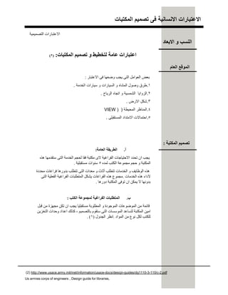 ‫اﻟﻣﻛﺗﺑﺎت‬ ‫ﺗﺻﻣﯾم‬ ‫ﻓﻰ‬ ‫اﻻﻧﺳﺎﻧﯾﺔ‬ ‫اﻻﻋﺗﺑﺎرات‬
(2) http://www.usace.army.mil/inet/information/usace-docs/design-guides/dg1110-3-110/c-2.pdf
Us armies corps of engineers , Design guide for libraries,
‫اﻟﻤﻜﺘﺒﺎت‬ ‫ﺗﺼﻤﯿﻢ‬ ‫و‬ ‫ﻟﺘﺨﻄﯿﻂ‬ ‫ﻋﺎﻣﺔ‬ ‫اﻋﺘﺒﺎرات‬:)٢(
‫اﻻﻋﺘﺒﺎر‬ ‫ﻓﻰ‬ ‫وﺿﻌﮭﺎ‬ ‫ﯾﺠﺐ‬ ‫اﻟﺘﻰ‬ ‫اﻟﻌﻮاﻣﻞ‬ ‫ﺑﻌﺾ‬:
.١‫اﻟﺧدﻣﺔ‬ ‫ﺳﯾﺎرات‬ ‫و‬ ‫اﻟﺳﯾﺎرات‬ ‫و‬ ‫اﻟﻣﺷﺎه‬ ‫وﺻول‬ ‫طرق‬.
.٢‫اﻟرﯾﺎح‬ ‫اﺗﺟﺎه‬ ‫و‬ ‫اﻟﺷﻣﺳﯾﺔ‬ ‫اﻟزواﯾﺎ‬.
.٣‫اﻻرض‬ ‫ﺷﻛل‬.
.٤‫اﻟﻣﺣﯾطﺔ‬ ‫اﻟﻣﻧﺎظر‬) )VIEW
.٥‫اﻟﻣﺳﺗﻘﺑﻠﻰ‬ ‫اﻻﻣﺗداد‬ ‫اﺣﺗﻣﺎﻻت‬.
‫أ‬.‫اﻟﻌﺎﻣﺔ‬ ‫اﻟﻄﺮﯾﻘﺔ‬:
‫ھﺬه‬ ‫ﺳﺘﻘﺪﻣﮭﺎ‬ ‫اﻟﺘﻰ‬ ‫اﻟﺨﺪﻣﺔ‬ ‫ﻟﺤﺠﻢ‬ ‫ﻓﻘﺎ‬ ‫ﻣﻜﺘﺒﺔ‬ ‫ﻻى‬ ‫اﻟﻔﺮاﻏﯿﺔ‬ ‫اﻻﺣﺘﯿﺎﺟﺎت‬ ‫ﺗﺤﺪد‬ ‫ان‬ ‫ﯾﺠﺐ‬
‫ﻟﻤﺪه‬ ‫اﻟﻜﺘﺐ‬ ‫ﻣﺠﻤﻮﻋﺔ‬ ‫ﺣﺠﻢ‬ ‫و‬ ‫اﻟﻤﻜﺘﺒﺔ‬٥‫ﻣﺴﺘﻘﺒﻠﯿﺔ‬ ‫ﺳﻨﻮات‬.
‫ﻣﺤﺪدة‬ ‫ﻓﺮاﻏﺎت‬ ‫ﺑﺪورھﺎ‬ ‫ﺗﺘﻄﻠﺐ‬ ‫اﻟﺘﻰ‬ ‫ﻣﻌﺪات‬ ‫و‬ ‫أﺛﺎث‬ ‫ﺗﺘﻄﻠﺐ‬ ‫اﻟﺨﺪﻣﺎت‬ ‫و‬ ‫اﻟﻮظﺎﯾﻒ‬ ‫ھﺬه‬
‫اﻟﺨﺪﻣﺎت‬ ‫ھﺬه‬ ‫ﻻداء‬.‫اﻟﺘﻰ‬ ‫اﻟﻔﻌﻠﯿﺔ‬ ‫اﻟﻔﺮاﻏﯿﺔ‬ ‫اﻟﻤﺘﻄﻠﺒﺎت‬ ‫ﯾﺸﻜﻞ‬ ‫اﻟﻔﺮاﻏﺎت‬ ‫ھﺬه‬ ‫ﻣﺠﻤﻮع‬
‫دورھﺎ‬ ‫اﻟﻤﻜﺘﺒﺔ‬ ‫ﺗﻮﻓﻰ‬ ‫ان‬ ‫ﯾﻤﻜﻦ‬ ‫ﻻ‬ ‫ﺑﺪوﻧﮭﺎ‬.
‫ب‬.‫اﻟﻜﺘﺐ‬ ‫ﻟﻤﺠﻤﻮﻋﺔ‬ ‫اﻟﻔﺮاﻏﯿﺔ‬ ‫اﻟﻤﺘﻄﻠﺒﺎت‬:
‫ﻗﺒﻞ‬ ‫ﻣﻦ‬ ‫ﻣﺠﮭﺰة‬ ‫ﺗﻜﻦ‬ ‫ان‬ ‫ﯾﺠﺐ‬ ‫ﻣﺴﺘﻘﺒﻠﯿﺎ‬ ‫اﻟﻤﻄﻠﻮﺑﺔ‬ ‫و‬ ‫اﻟﻤﻮﺟﻮدة‬ ‫اﻟﻤﻮﺿﻮﻋﺎت‬ ‫ﻣﻦ‬ ‫ﻗﺎﺋﻤﺔ‬
‫ﺑﺎﻟﺘﺼﻤﯿﻢ‬ ‫ﺳﺘﻘﻮم‬ ‫اﻟﺘﻰ‬ ‫اﻟﻤﻮﺳﺴﺎت‬ ‫ﻟﺘﺴﺎﻋﺪ‬ ‫اﻟﻤﻜﺘﺒﺔ‬ ‫اﻣﯿﻦ‬،‫اﻟﺘﺨﺰﯾﻦ‬ ‫وﺣﺪات‬ ‫اﻋﺪاد‬ ‫ﻛﺬﻟﻚ‬
‫اﻟﻤﻮاد‬ ‫ﻣﻦ‬ ‫ﻧﻮع‬ ‫ﻟﻜﻞ‬ ‫ﻟﻠﻜﺘﺐ‬.‫اﻟﺠﺪول‬ ‫اﻧﻈﺮ‬)١. (
‫اﻟﻌﺎم‬ ‫اﻟﻤﻮﻗﻊ‬
‫اﻟﻤﻜﺘﺒﺔ‬ ‫ﺗﺼﻤﯿﻢ‬:
‫اﻟﺘﺼﻤﯿﻤﯿﺔ‬ ‫اﻻﻋﺘﺒﺎرات‬
‫اﻻﺑﻌﺎد‬ ‫و‬ ‫اﻟﻨﺴﺐ‬
 