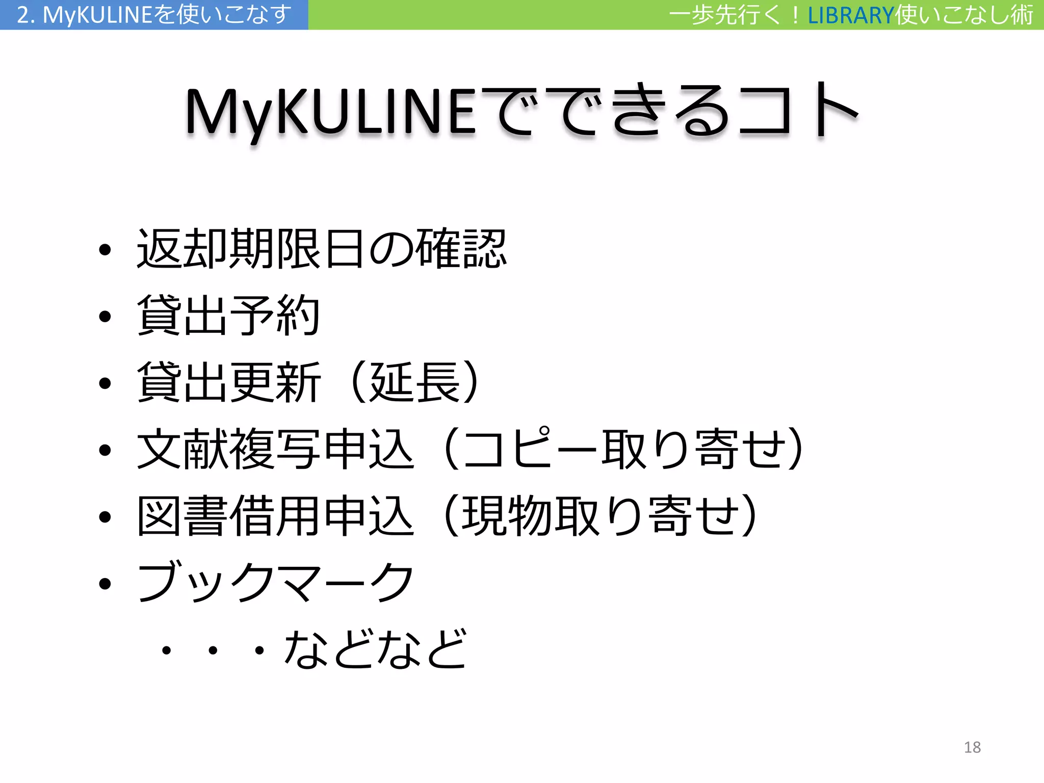 MyKULINEでできるコト
• 返却期限日の確認
• 貸出予約
• 貸出更新（延長）
• 文献複写申込（コピー取り寄せ）
• 図書借用申込（現物取り寄せ）
• ブックマーク
・・・などなど
一歩先行く！LIBRARY使いこなし術2. MyKULINEを使いこなす
18
 