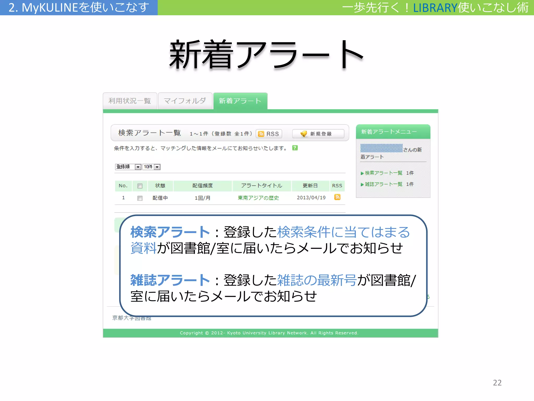 一歩先行く！LIBRARY使いこなし術
新着アラート
2. MyKULINEを使いこなす
検索アラート：登録した検索条件に当てはまる
資料が図書館/室に届いたらメールでお知らせ
雑誌アラート：登録した雑誌の最新号が図書館/
室に届いたらメールでお知らせ
22
 