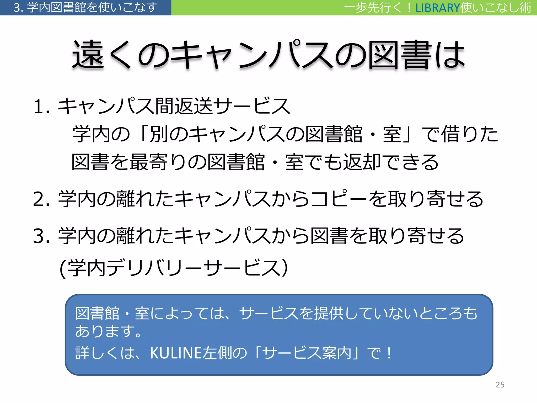 遠くのキャンパスの図書は
1. キャンパス間返送サービス
学内の「別のキャンパスの図書館・室」で借りた
図書を最寄りの図書館・室でも返却できる
2. 学内の離れたキャンパスからコピーを取り寄せる
3. 学内の離れたキャンパスから図書を取り寄せる
(学内デリバリーサービス）
図書館・室によっては、サービスを提供していないところも
あります。
詳しくは、KULINE左側の「サービス案内」で！
一歩先行く！LIBRARY使いこなし術3. 学内図書館を使いこなす
25
 