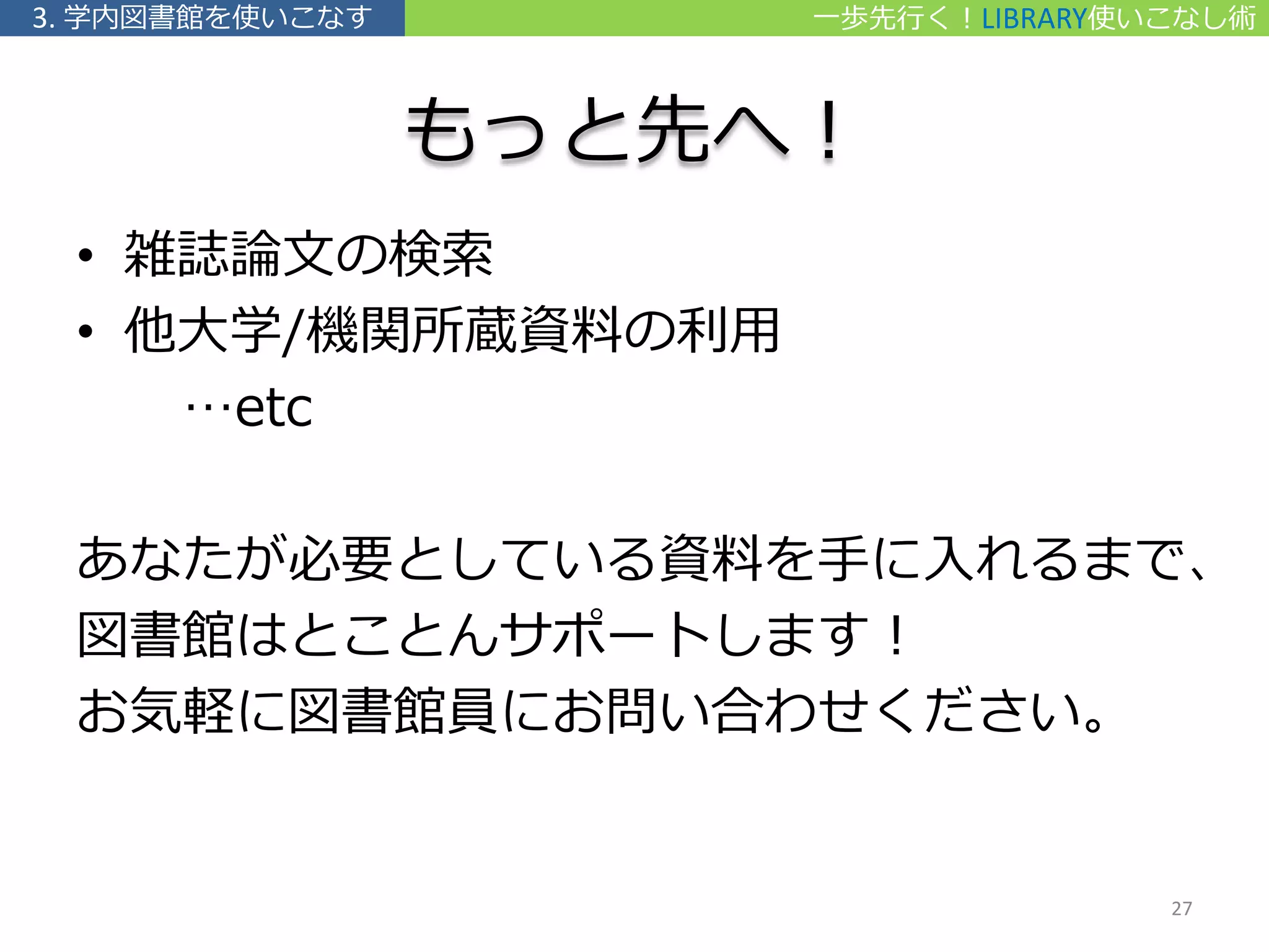 もっと先へ！
• 雑誌論文の検索
• 他大学/機関所蔵資料の利用
…etc
あなたが必要としている資料を手に入れるまで、
図書館はとことんサポートします！
お気軽に図書館員にお問い合わせください。
一歩先行く！LIBRARY使いこなし術3. 学内図書館を使いこなす
27
 