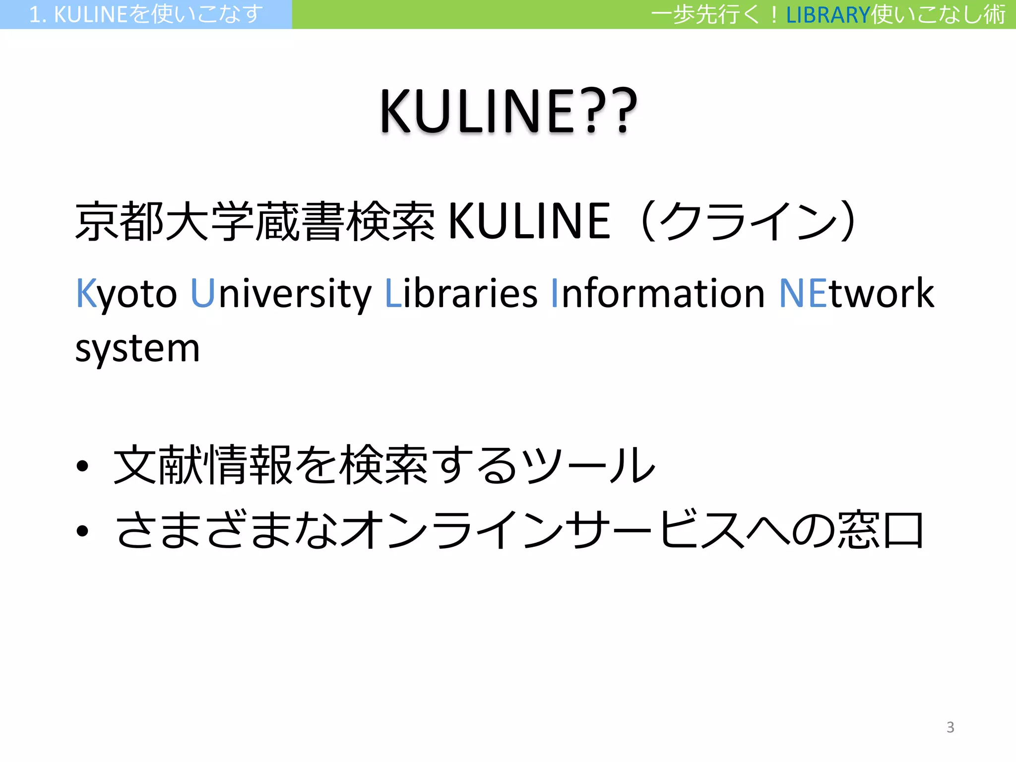 KULINE??
京都大学蔵書検索 KULINE（クライン）
Kyoto University Libraries Information NEtwork
system
• 文献情報を検索するツール
• さまざまなオンラインサービスへの窓口
一歩先行く！LIBRARY使いこなし術1. KULINEを使いこなす
3
 