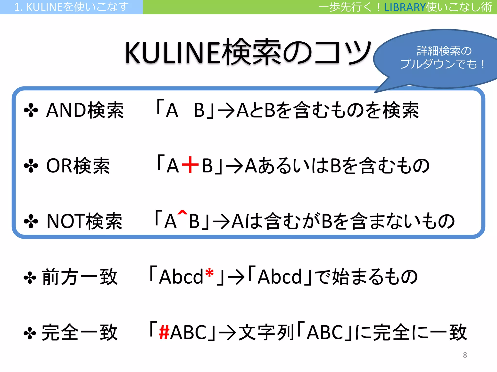KULINE検索のコツ
一歩先行く！LIBRARY使いこなし術1. KULINEを使いこなす
✤ AND検索 「A B」→AとBを含むものを検索
✤ OR検索 「A＋B」→AあるいはBを含むもの
✤ NOT検索 「A＾B」→Aは含むがBを含まないもの
✤ 前方一致 「Abcd*」→「Abcd」で始まるもの
✤ 完全一致 「#ABC」→文字列「ABC」に完全に一致
詳細検索の
プルダウンでも！
8
 