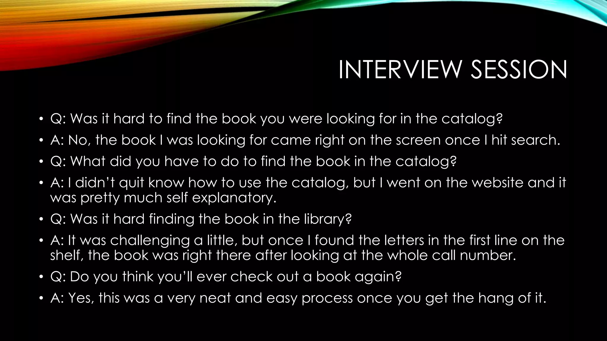 INTERVIEW SESSION
• Q: Was it hard to find the book you were looking for in the catalog?
• A: No, the book I was looking for came right on the screen once I hit search.
• Q: What did you have to do to find the book in the catalog?
• A: I didn’t quit know how to use the catalog, but I went on the website and it
was pretty much self explanatory.
• Q: Was it hard finding the book in the library?
• A: It was challenging a little, but once I found the letters in the first line on the
shelf, the book was right there after looking at the whole call number.
• Q: Do you think you’ll ever check out a book again?
• A: Yes, this was a very neat and easy process once you get the hang of it.
 