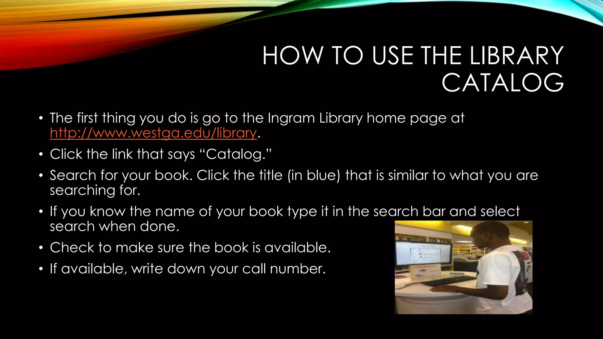 HOW TO USE THE LIBRARY
CATALOG
• The first thing you do is go to the Ingram Library home page at
http://www.westga.edu/library.
• Click the link that says “Catalog.”
• Search for your book. Click the title (in blue) that is similar to what you are
searching for.
• If you know the name of your book type it in the search bar and select
search when done.
• Check to make sure the book is available.
• If available, write down your call number.
 