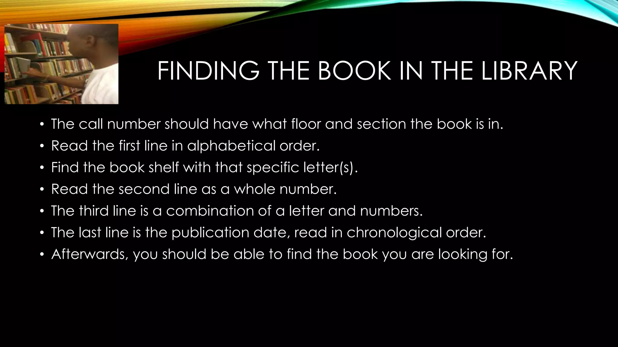 FINDING THE BOOK IN THE LIBRARY
• The call number should have what floor and section the book is in.
• Read the first line in alphabetical order.
• Find the book shelf with that specific letter(s).
• Read the second line as a whole number.
• The third line is a combination of a letter and numbers.
• The last line is the publication date, read in chronological order.
• Afterwards, you should be able to find the book you are looking for.
 