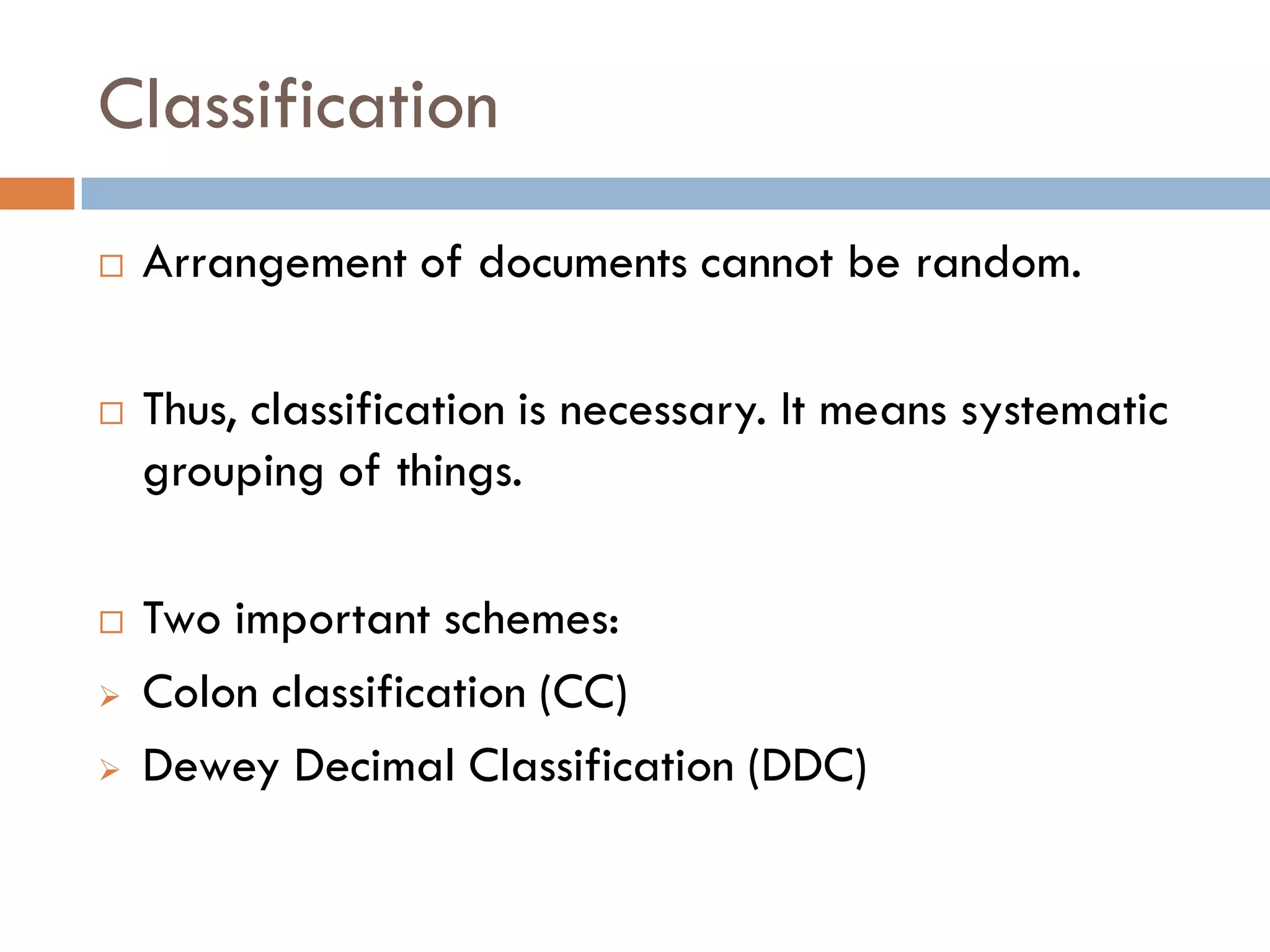Classification 
Arrangement of documents cannot be random. 
Thus, classification is necessary. It means systematic grouping of things. 
Two important schemes: 
Colon classification (CC) 
Dewey Decimal Classification (DDC)  