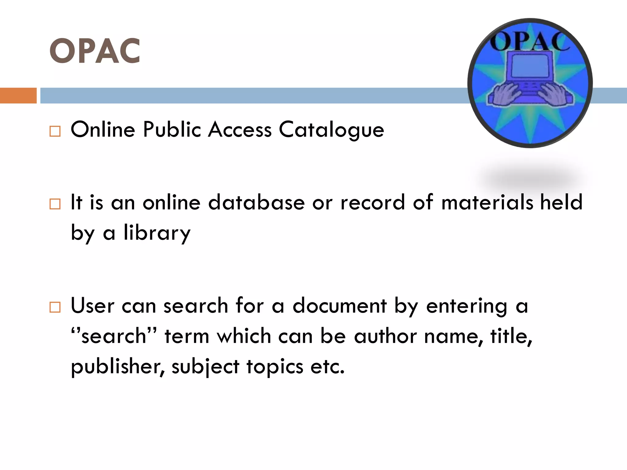 OPAC 
Online Public Access Catalogue 
It is an online database or record of materials held by a library 
User can search for a document by entering a ‘’search’’ term which can be author name, title, publisher, subject topics etc.  