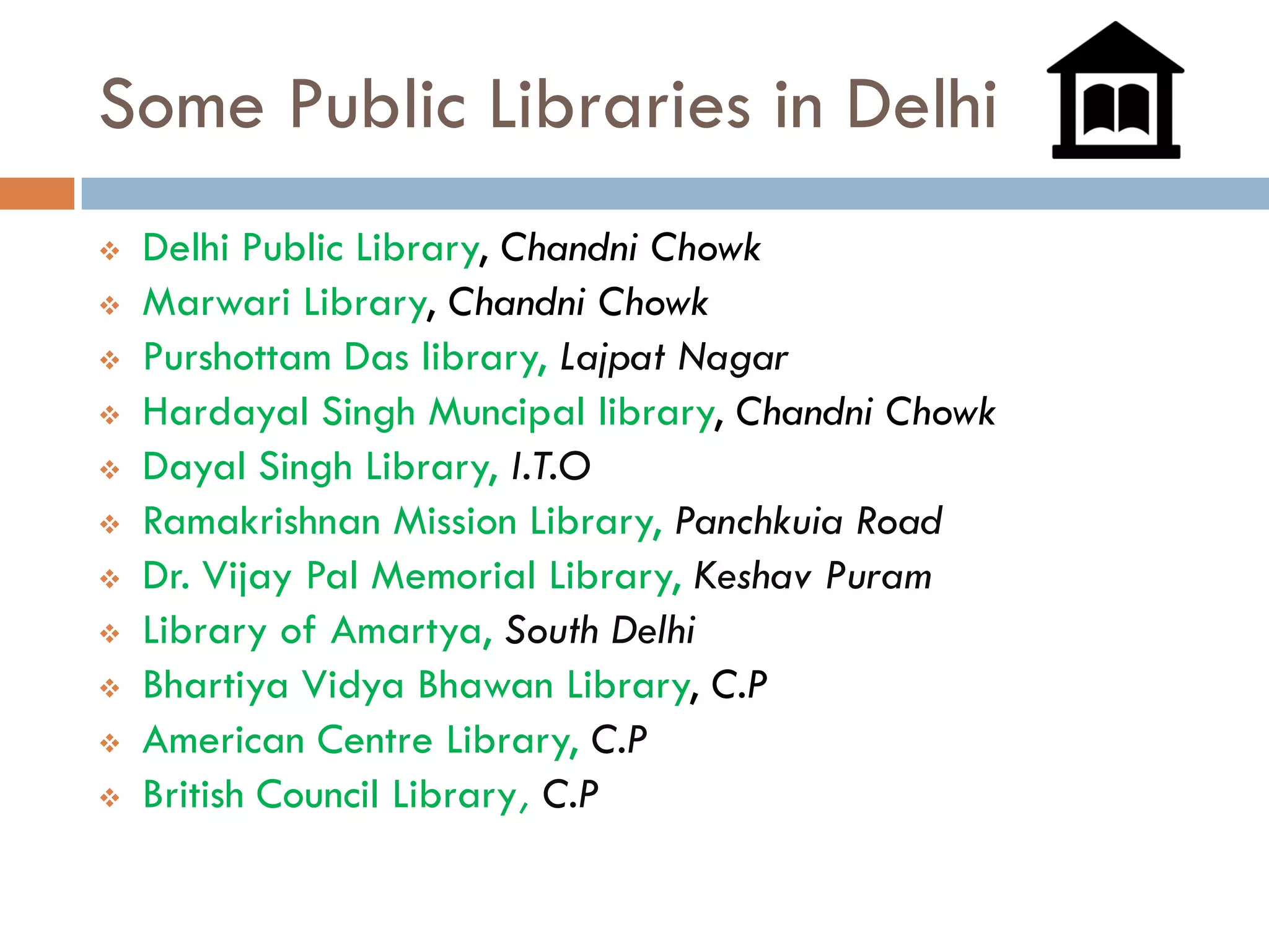 Some Public Libraries in Delhi 
Delhi Public Library, ChandniChowk 
Marwari Library, ChandniChowk 
PurshottamDas library, LajpatNagar 
HardayalSingh Muncipallibrary, ChandniChowk 
DayalSingh Library, I.T.O 
RamakrishnanMission Library, PanchkuiaRoad 
Dr. Vijay Pal Memorial Library, KeshavPuram 
Library of Amartya, South Delhi 
BhartiyaVidyaBhawanLibrary, C.P 
American Centre Library, C.P 
British Council Library, C.P  