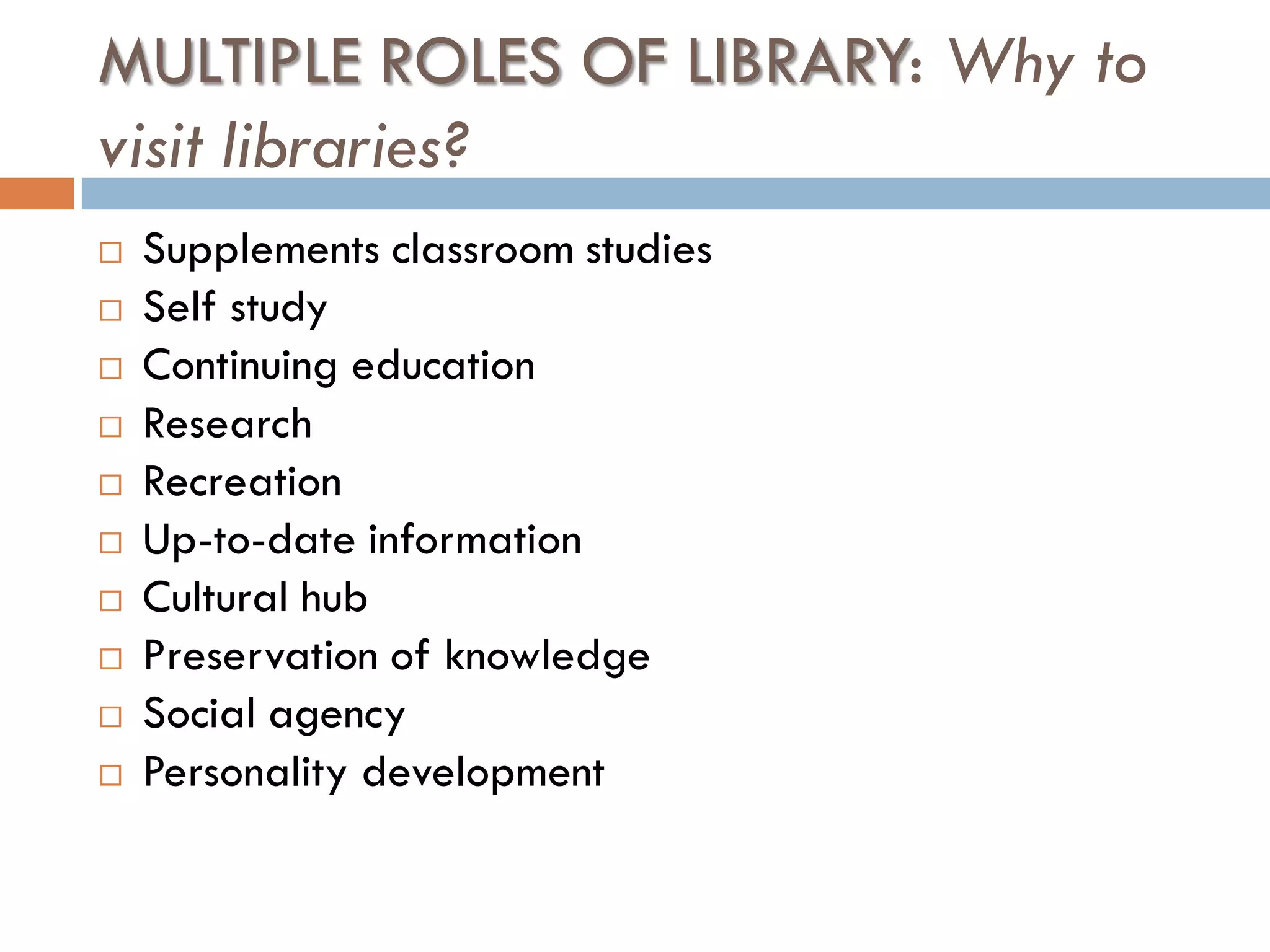 MULTIPLE ROLES OF LIBRARY: Why to visit libraries? 
Supplements classroom studies 
Self study 
Continuing education 
Research 
Recreation 
Up-to-date information 
Cultural hub 
Preservation of knowledge 
Social agency 
Personality development  