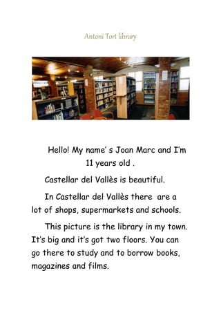 Antoni Tort library
Hello! My name’ s Joan Marc and I’m
11 years old .
Castellar del Vallès is beautiful.
In Castellar del Vallès there are a
lot of shops, supermarkets and schools.
This picture is the library in my town.
It’s big and it’s got two floors. You can
go there to study and to borrow books,
magazines and films.
 