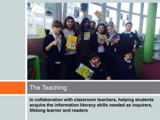 In collaboration with classroom teachers, helping students
acquire the information literacy skills needed as inquirers,
lifelong learner and readers
The Teaching
 